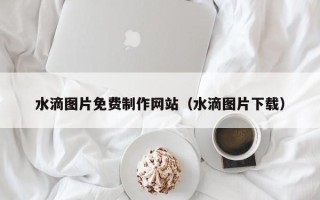 阳春水滴图片免费制作网站（水滴图片下载）